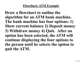 James Tam
Flowchart: ATM Example
Draw a flowchart to outline the
algorithm for an ATM bank machine.
The bank machine has four options: 1)
Show current balance 2) Deposit money
3) Withdraw money 4) Quit. After an
option has been selected, the ATM will
continue displaying the four options to
the person until he selects the option to
quit the ATM.
 