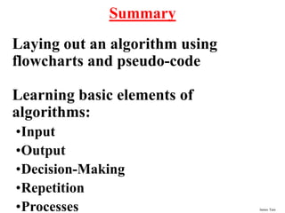 James Tam
Summary
Laying out an algorithm using
flowcharts and pseudo-code
Learning basic elements of
algorithms:
•Input
•Output
•Decision-Making
•Repetition
•Processes
 