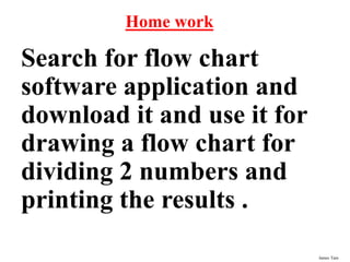 James Tam
Home work
Search for flow chart
software application and
download it and use it for
drawing a flow chart for
dividing 2 numbers and
printing the results .
 