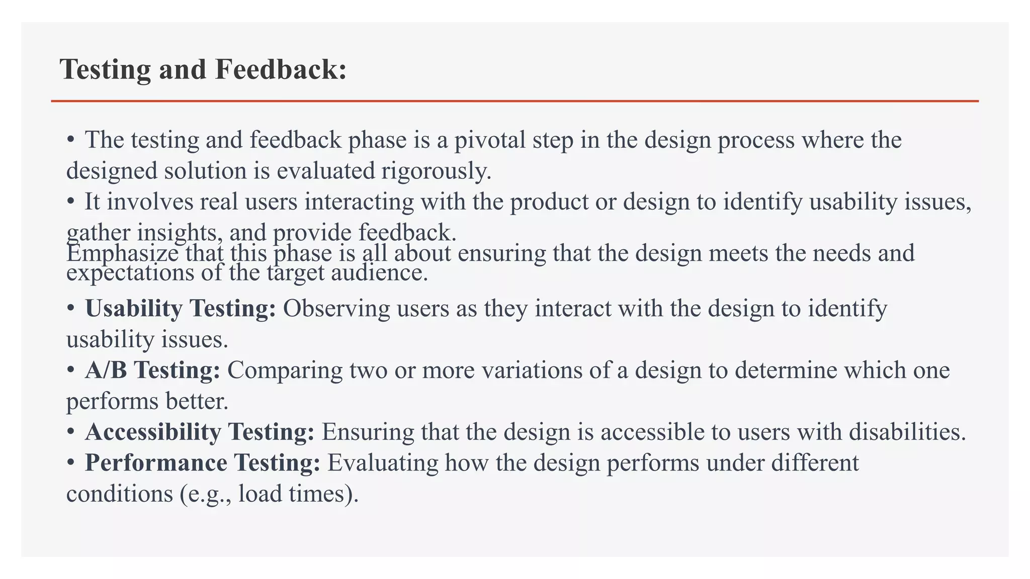 Testing and Feedback:
• The testing and feedback phase is a pivotal step in the design process where the
designed solution is evaluated rigorously.
• It involves real users interacting with the product or design to identify usability issues,
gather insights, and provide feedback.
Emphasize that this phase is all about ensuring that the design meets the needs and
expectations of the target audience.
• Usability Testing: Observing users as they interact with the design to identify
usability issues.
• A/B Testing: Comparing two or more variations of a design to determine which one
performs better.
• Accessibility Testing: Ensuring that the design is accessible to users with disabilities.
• Performance Testing: Evaluating how the design performs under different
conditions (e.g., load times).
 