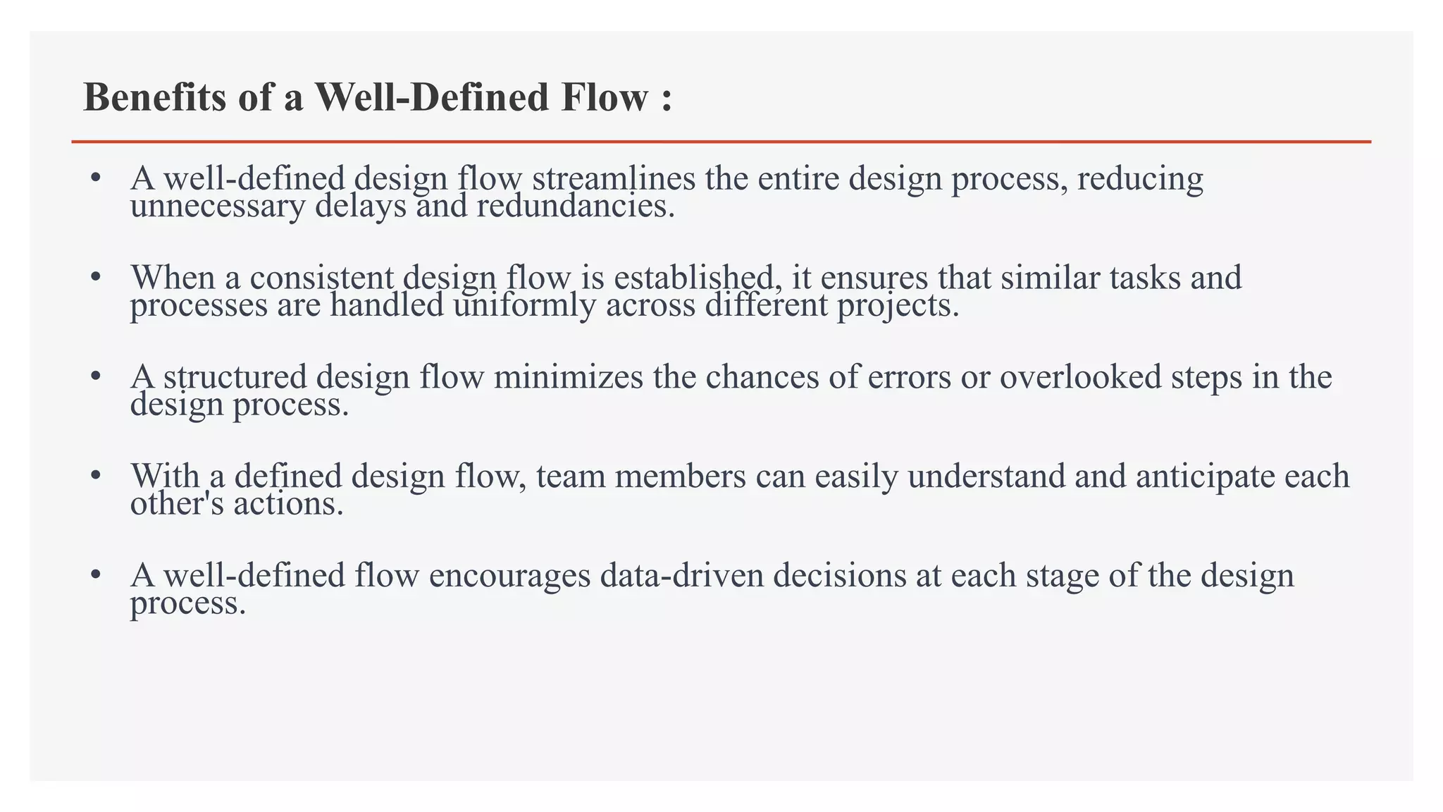 Benefits of a Well-Defined Flow :
• A well-defined design flow streamlines the entire design process, reducing
unnecessary delays and redundancies.
• When a consistent design flow is established, it ensures that similar tasks and
processes are handled uniformly across different projects.
• A structured design flow minimizes the chances of errors or overlooked steps in the
design process.
• With a defined design flow, team members can easily understand and anticipate each
other's actions.
• A well-defined flow encourages data-driven decisions at each stage of the design
process.
 
