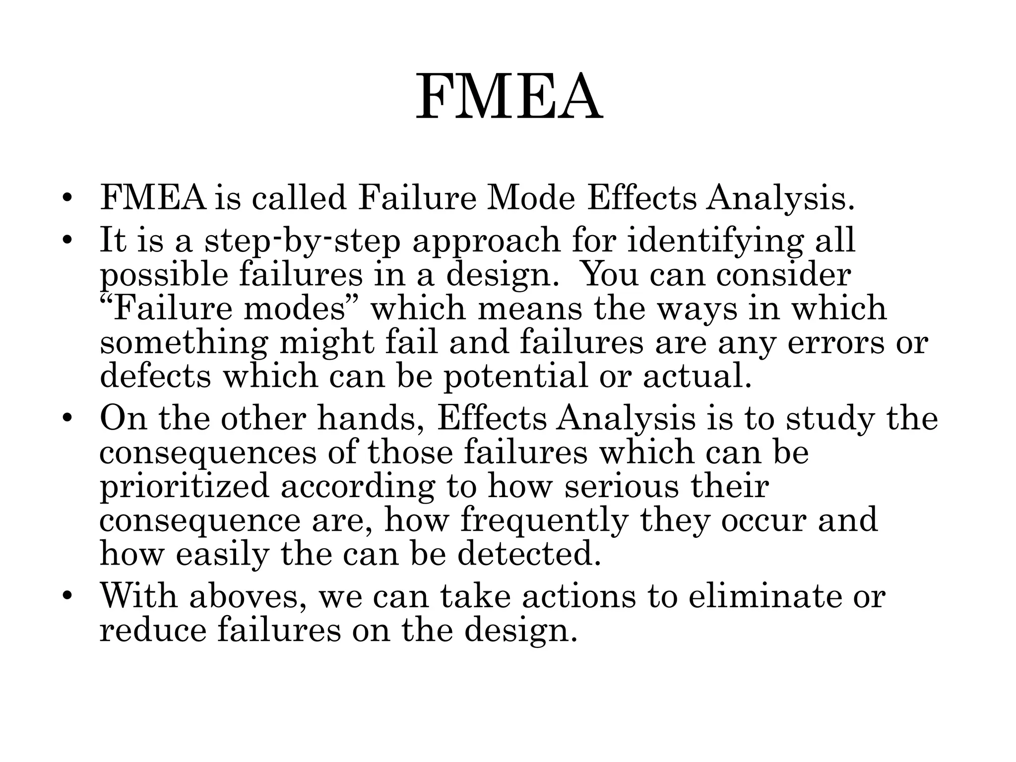 FMEA
• FMEA is called Failure Mode Effects Analysis.
• It is a step-by-step approach for identifying all
possible failures in a design. You can consider
“Failure modes” which means the ways in which
something might fail and failures are any errors or
defects which can be potential or actual.
• On the other hands, Effects Analysis is to study the
consequences of those failures which can be
prioritized according to how serious their
consequence are, how frequently they occur and
how easily the can be detected.
• With aboves, we can take actions to eliminate or
reduce failures on the design.
 