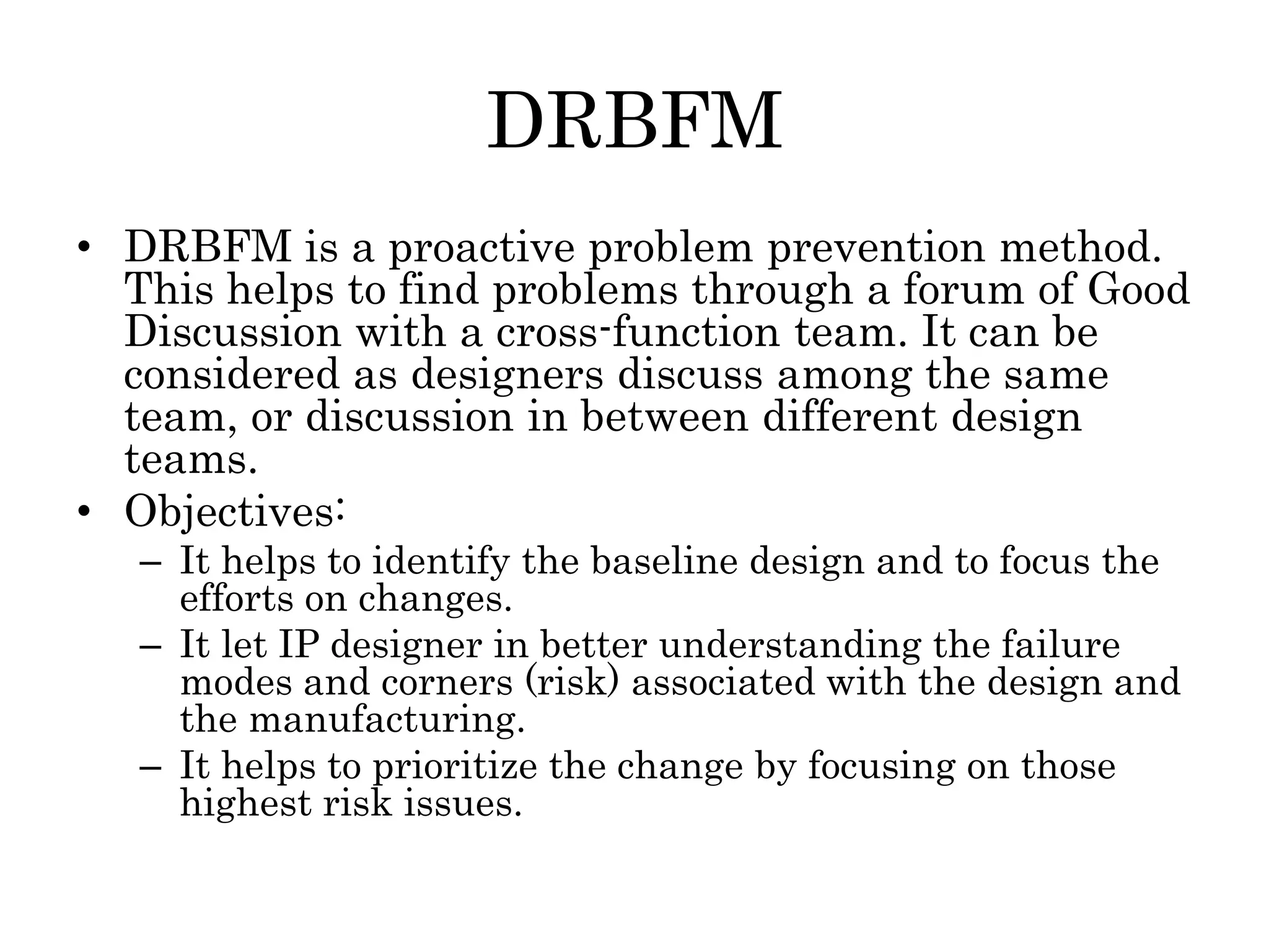 DRBFM
• DRBFM is a proactive problem prevention method.
This helps to find problems through a forum of Good
Discussion with a cross-function team. It can be
considered as designers discuss among the same
team, or discussion in between different design
teams.
• Objectives:
– It helps to identify the baseline design and to focus the
efforts on changes.
– It let IP designer in better understanding the failure
modes and corners (risk) associated with the design and
the manufacturing.
– It helps to prioritize the change by focusing on those
highest risk issues.
 