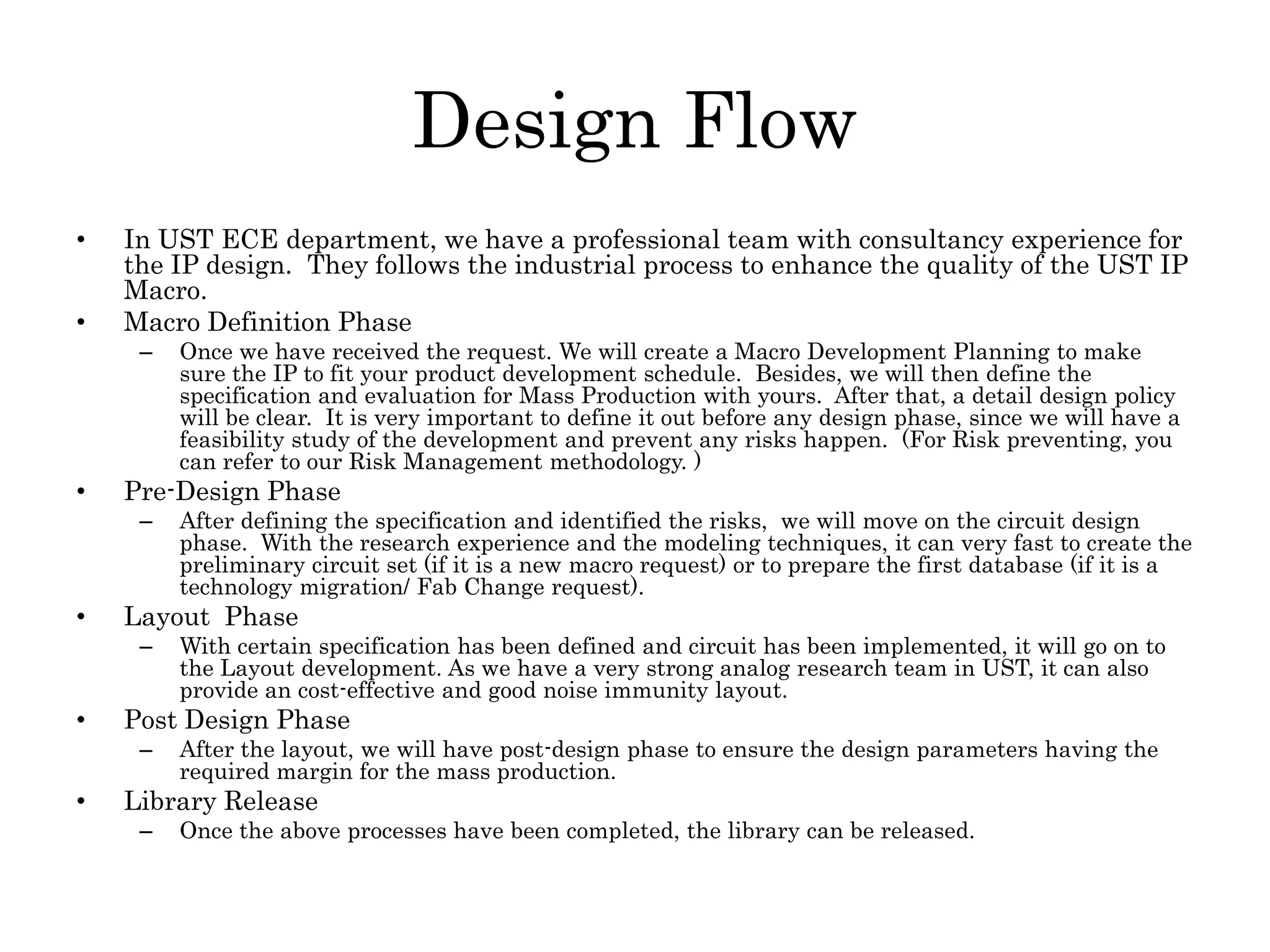 Design Flow
• In UST ECE department, we have a professional team with consultancy experience for
the IP design. They follows the industrial process to enhance the quality of the UST IP
Macro.
• Macro Definition Phase
– Once we have received the request. We will create a Macro Development Planning to make
sure the IP to fit your product development schedule. Besides, we will then define the
specification and evaluation for Mass Production with yours. After that, a detail design policy
will be clear. It is very important to define it out before any design phase, since we will have a
feasibility study of the development and prevent any risks happen. (For Risk preventing, you
can refer to our Risk Management methodology. )
• Pre-Design Phase
– After defining the specification and identified the risks, we will move on the circuit design
phase. With the research experience and the modeling techniques, it can very fast to create the
preliminary circuit set (if it is a new macro request) or to prepare the first database (if it is a
technology migration/ Fab Change request).
• Layout Phase
– With certain specification has been defined and circuit has been implemented, it will go on to
the Layout development. As we have a very strong analog research team in UST, it can also
provide an cost-effective and good noise immunity layout.
• Post Design Phase
– After the layout, we will have post-design phase to ensure the design parameters having the
required margin for the mass production.
• Library Release
– Once the above processes have been completed, the library can be released.
 