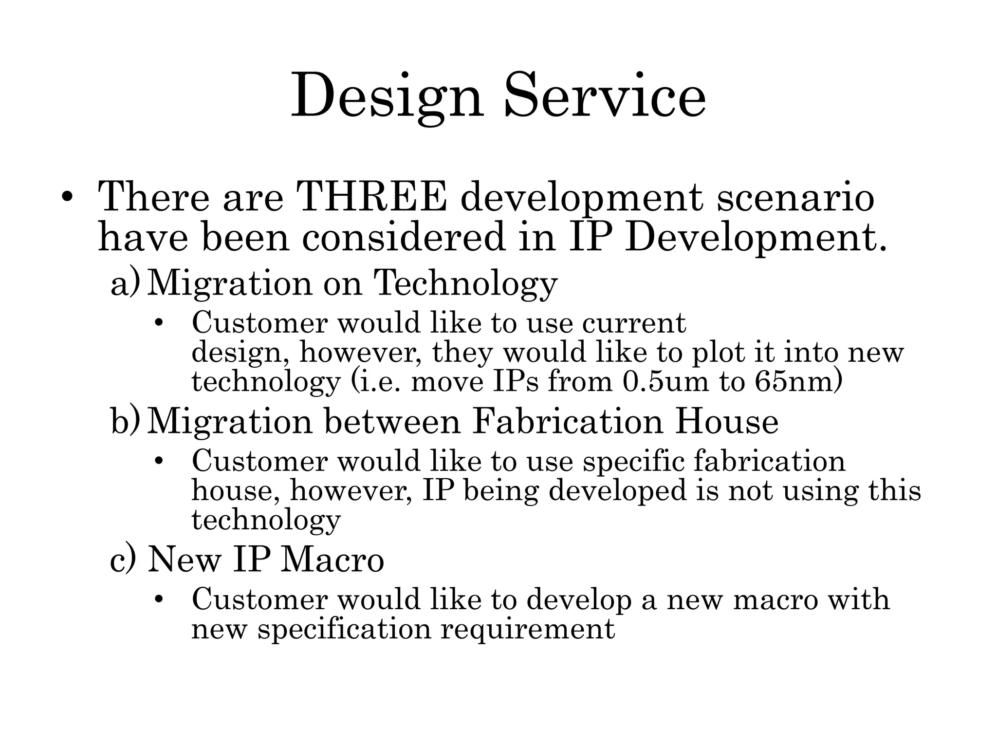 Design Service
• There are THREE development scenario
have been considered in IP Development.
a)Migration on Technology
• Customer would like to use current
design, however, they would like to plot it into new
technology (i.e. move IPs from 0.5um to 65nm)
b)Migration between Fabrication House
• Customer would like to use specific fabrication
house, however, IP being developed is not using this
technology
c) New IP Macro
• Customer would like to develop a new macro with
new specification requirement
 