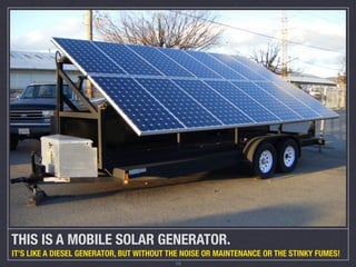 THIS IS A MOBILE SOLAR GENERATOR.
IT’S LIKE A DIESEL GENERATOR, BUT WITHOUT THE NOISE OR MAINTENANCE OR THE STINKY FUMES!
                                           10
 