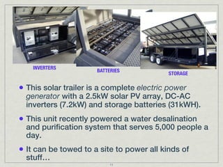 INVERTERS
                      BATTERIES
                                           STORAGE


• This solar trailer is a complete electric power
  generator with a 2.5kW solar PV array, DC-AC
  inverters (7.2kW) and storage batteries (31kWH).
• This unit recently powered a water desalination
  and purification system that serves 5,000 people a
  day.
• It can be towed to a site to power all kinds of
  stuff…
                           11
 