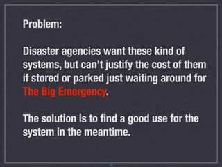 Problem:

Disaster agencies want these kind of
systems, but can’t justify the cost of them
if stored or parked just waiting around for
The Big Emergency.

The solution is to find a good use for the
system in the meantime.

                    14
 