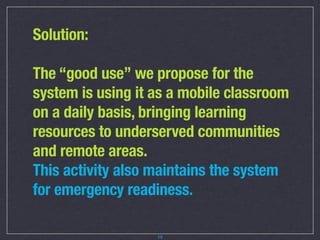 Solution:

The “good use” we propose for the
system is using it as a mobile classroom
on a daily basis, bringing learning
resources to underserved communities
and remote areas.
This activity also maintains the system
for emergency readiness.

                   15
 