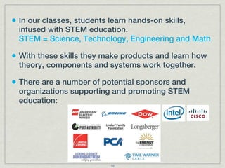 • In our classes, students learn hands-on skills,
  infused with STEM education.
  STEM = Science, Technology, Engineering and Math

• With these skills they make products and learn how
  theory, components and systems work together.

• There are a number of potential sponsors and
  organizations supporting and promoting STEM
  education:




                            16
 