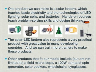 • One product we can make is a solar lantern, which
  teaches basic electricity and the technologies of LED
  lighting, solar cells, and batteries. Hands-on courses
  teach problem-solving skills and design thinking.




• The solar-LED lantern also represents a very practical
  product with great value to many developing
  countries. And we can train more trainers to make
  these products.

• Other products that fit our model include (but are not
  limited to) a field microscope, a 100W compact spin
  generator, solar cookers, wheelchairs, eyeglasses,
                           17
 