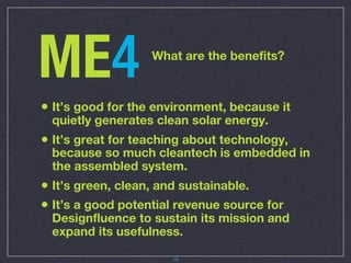 ME4                What are the benefits?



• It’s good for the environment, because it
 quietly generates clean solar energy.
• It’s great for teaching about technology,
 because so much cleantech is embedded in
 the assembled system.
• It’s green, clean, and sustainable.
• It’s a good potential revenue source for
 Designfluence to sustain its mission and
 expand its usefulness.

                      19
 