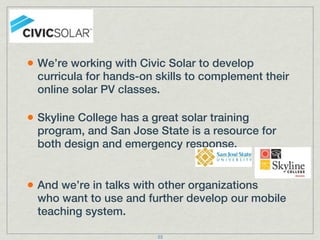 • We’re working with Civic Solar to develop
  curricula for hands-on skills to complement their
  online solar PV classes.

• Skyline College has a great solar training
  program, and San Jose State is a resource for
  both design and emergency response.


• And we’re in talks with other organizations
  who want to use and further develop our mobile
  teaching system.

                         23
 