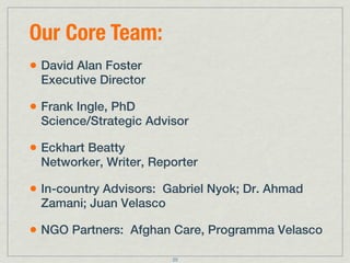 Our Core Team:
• David Alan Foster
 Executive Director

• Frank Ingle, PhD
 Science/Strategic Advisor

• Eckhart Beatty
 Networker, Writer, Reporter

• In-country Advisors: Gabriel Nyok; Dr. Ahmad
 Zamani; Juan Velasco

• NGO Partners: Afghan Care, Programma Velasco
                        25
 