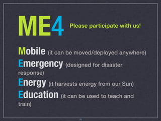ME4              Please participate with us!



Mobile (it can be moved/deployed anywhere)
Emergency (designed for disaster
response)
Energy (it harvests energy from our Sun)
Education (it can be used to teach and
train)

                     26
 