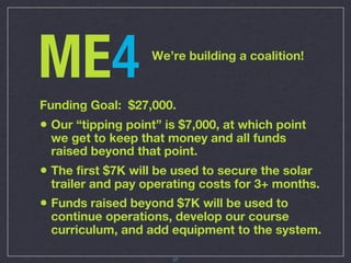 ME4                We’re building a coalition!



Funding Goal: $27,000.
• Our “tipping point” is $7,000, at which point
 we get to keep that money and all funds
 raised beyond that point.
• The first $7K will be used to secure the solar
 trailer and pay operating costs for 3+ months.
• Funds raised beyond $7K will be used to
 continue operations, develop our course
 curriculum, and add equipment to the system.

                       27
 