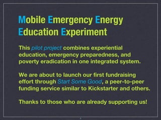 Mobile Emergency Energy
Education Experiment
This pilot project combines experiential
education, emergency preparedness, and
poverty eradication in one integrated system.

We are about to launch our first fundraising
effort through Start Some Good, a peer-to-peer
funding service similar to Kickstarter and others.

Thanks to those who are already supporting us!

                       8
 
