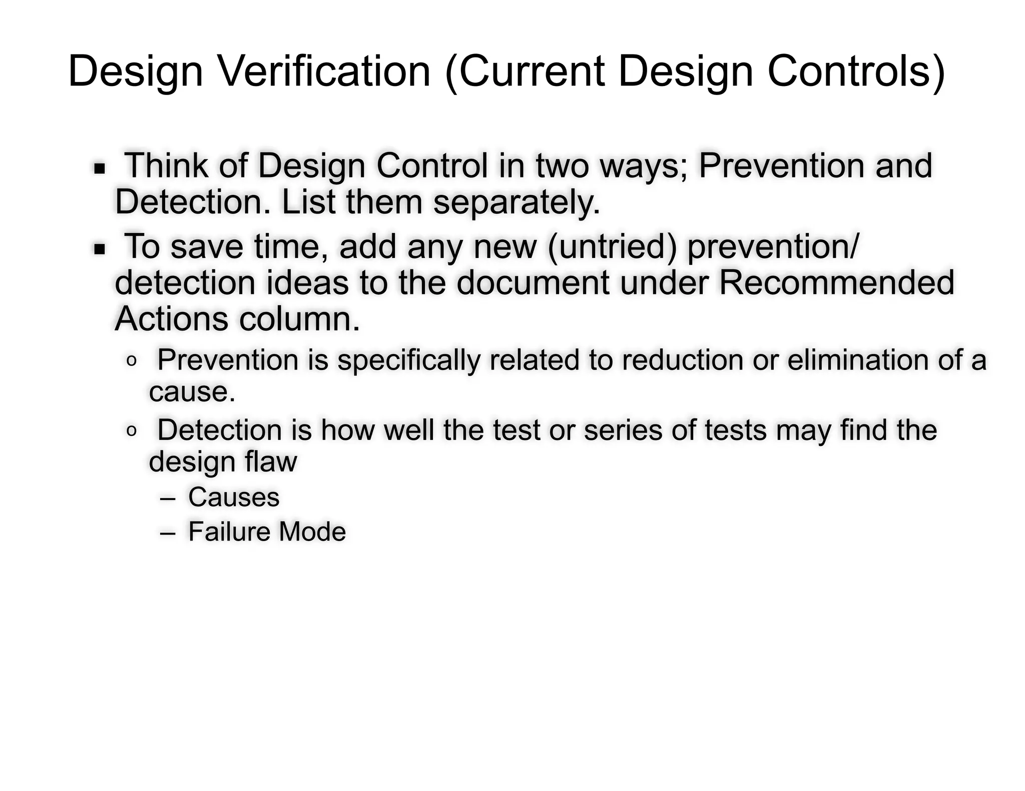 Design Verification (Current Design Controls)
▪ Think of Design Control in two ways; Prevention and
Detection. List them separately.
▪ To save time, add any new (untried) prevention/
detection ideas to the document under Recommended
Actions column.
o Prevention is specifically related to reduction or elimination of a
cause.
o Detection is how well the test or series of tests may find the
design flaw
– Causes
– Failure Mode
 