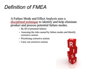Definition of FMEA
A Failure Mode and Effect Analysis uses a
disciplined technique to identify and help eliminate
product and process potential failure modes.
o By ID of potential failures
o Assessing the risks caused by failure modes and Identify
corrective actions
o Prioritizing corrective actions
o Carry out corrective actions
 