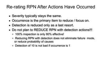 Re-rating RPN After Actions Have Occurred
▪ Severity typically stays the same.
▪ Occurrence is the primary item to reduce / focus on.
▪ Detection is reduced only as a last resort.
▪ Do not plan to REDUCE RPN with detection actions!!!
o 100% inspection is only 80% effective!
o Reducing RPN with detection does not eliminate failure mode,
or reduce probability of causes
o Detection of 10 is not bad if occurrence is 1
 