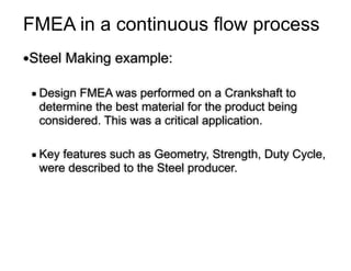 FMEA in a continuous flow process
●Steel Making example:
!
▪ Design FMEA was performed on a Crankshaft to
determine the best material for the product being
considered. This was a critical application.
!
▪ Key features such as Geometry, Strength, Duty Cycle,
were described to the Steel producer.
 