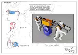 5TH YEAR OF DESIGN
                                     WATER TRANSPORTING DEVICE - CONCEPTS
                                     Students were required to design a water transport-
                                     ing unit for those less fortunate. The design allows
                                     greater amounts of water to be carried, without the
                                     accompaning heavy loads due to the water wheel.



                     Stretcher




                     BackPack




                                                                                                    Parfett
                                                                          Water Transporting Unit
                     Water Chariot



                                                                                                       Design
 