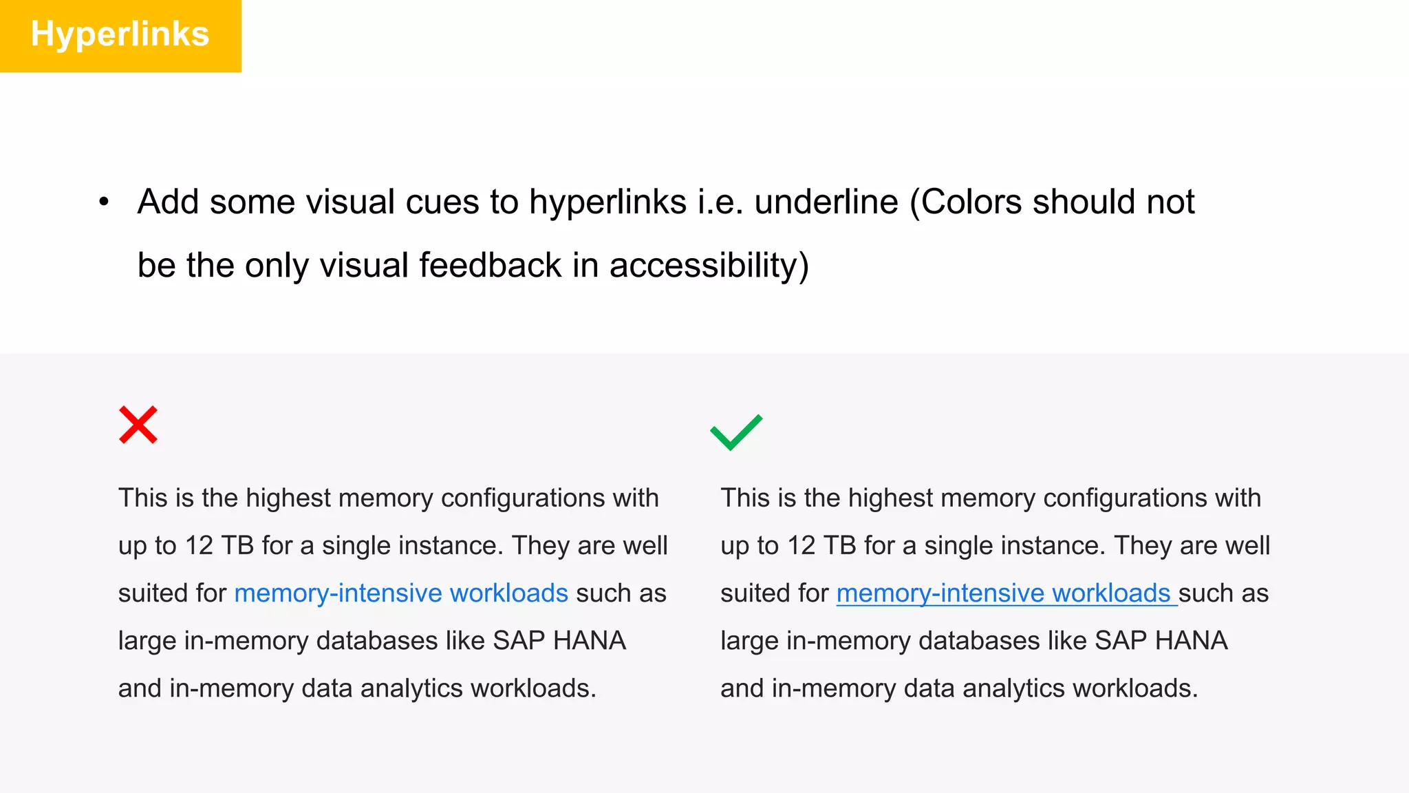 Hyperlinks
• Add some visual cues to hyperlinks i.e. underline (Colors should not
be the only visual feedback in accessibility)
This is the highest memory configurations with
up to 12 TB for a single instance. They are well
suited for memory-intensive workloads such as
large in-memory databases like SAP HANA
and in-memory data analytics workloads.
This is the highest memory configurations with
up to 12 TB for a single instance. They are well
suited for memory-intensive workloads such as
large in-memory databases like SAP HANA
and in-memory data analytics workloads.
 