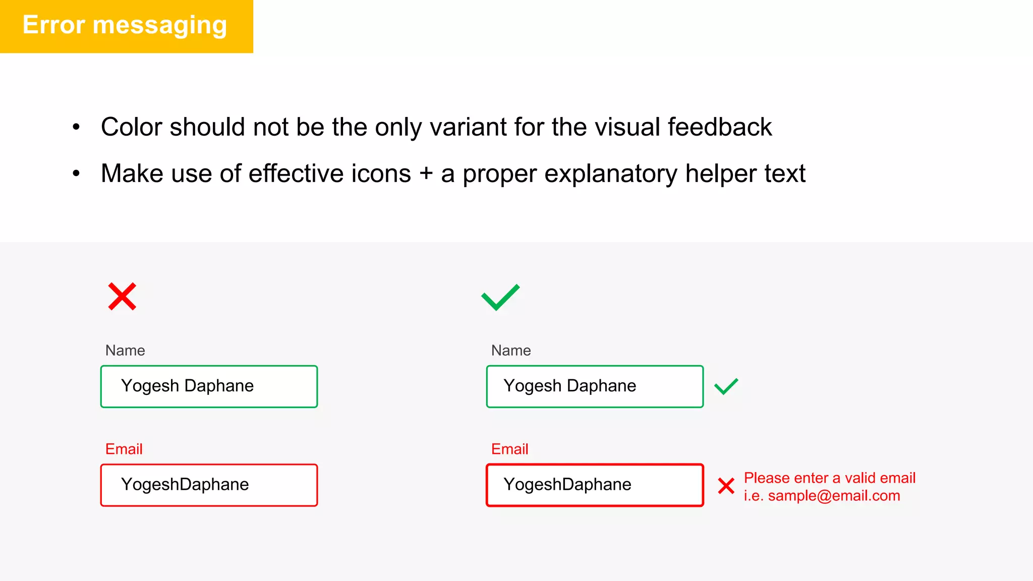 Error messaging
• Color should not be the only variant for the visual feedback
• Make use of effective icons + a proper explanatory helper text
Email
Email
YogeshDaphane YogeshDaphane Please enter a valid email
i.e. sample@email.com
Name
Name
Yogesh Daphane Yogesh Daphane
 