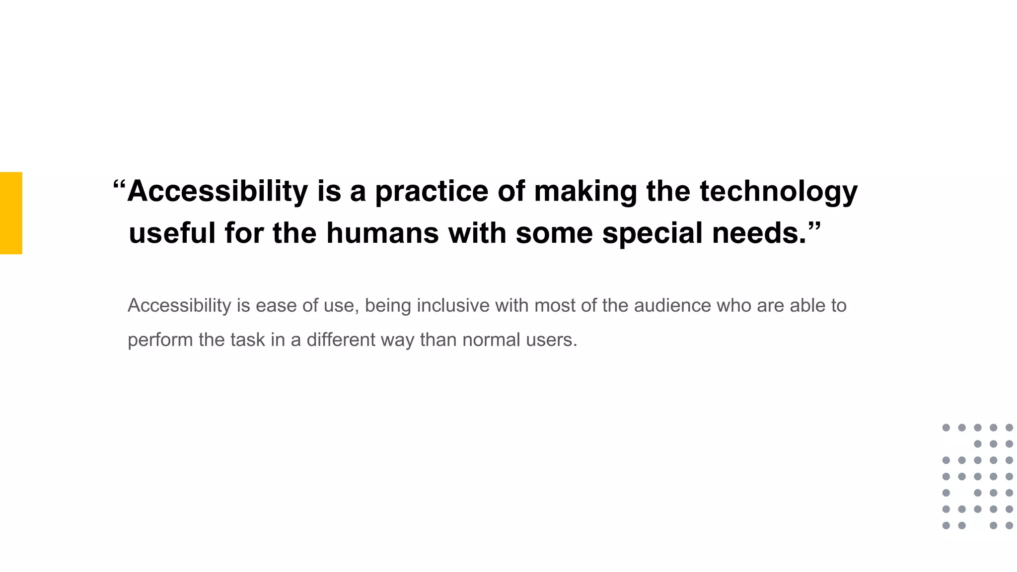 “Accessibility is a practice of making the technology
useful for the humans with some special needs.”
Accessibility is ease of use, being inclusive with most of the audience who are able to
perform the task in a different way than normal users.
 