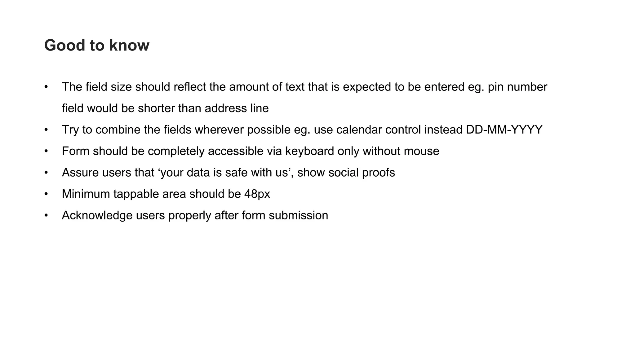 • The field size should reflect the amount of text that is expected to be entered eg. pin number
field would be shorter than address line
• Try to combine the fields wherever possible eg. use calendar control instead DD-MM-YYYY
• Form should be completely accessible via keyboard only without mouse
• Assure users that ‘your data is safe with us’, show social proofs
• Minimum tappable area should be 48px
• Acknowledge users properly after form submission
Good to know
 