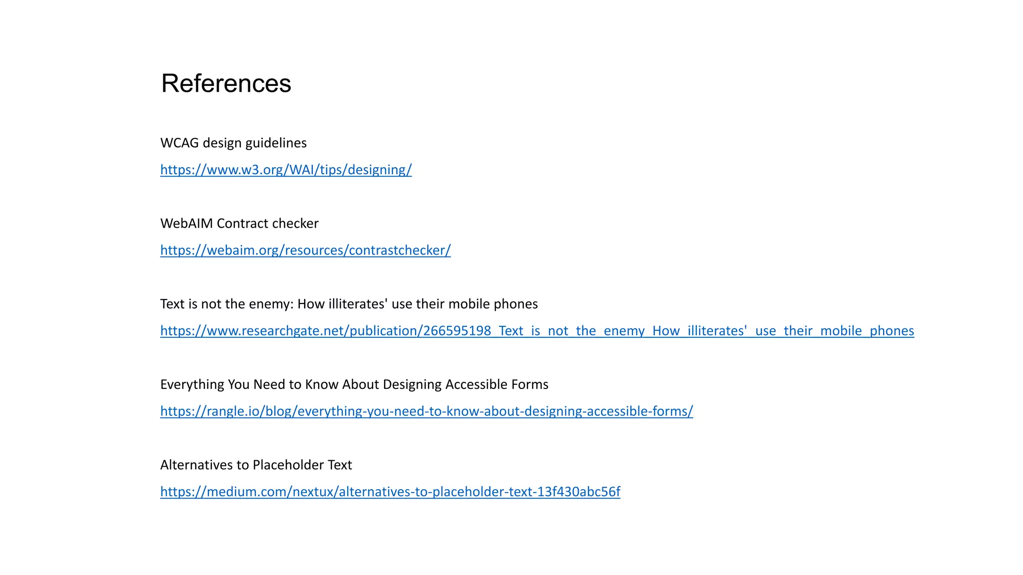 References
WCAG design guidelines
https://www.w3.org/WAI/tips/designing/
WebAIM Contract checker
https://webaim.org/resources/contrastchecker/
Text is not the enemy: How illiterates' use their mobile phones
https://www.researchgate.net/publication/266595198_Text_is_not_the_enemy_How_illiterates'_use_their_mobile_phones
Everything You Need to Know About Designing Accessible Forms
https://rangle.io/blog/everything-you-need-to-know-about-designing-accessible-forms/
Alternatives to Placeholder Text
https://medium.com/nextux/alternatives-to-placeholder-text-13f430abc56f
 