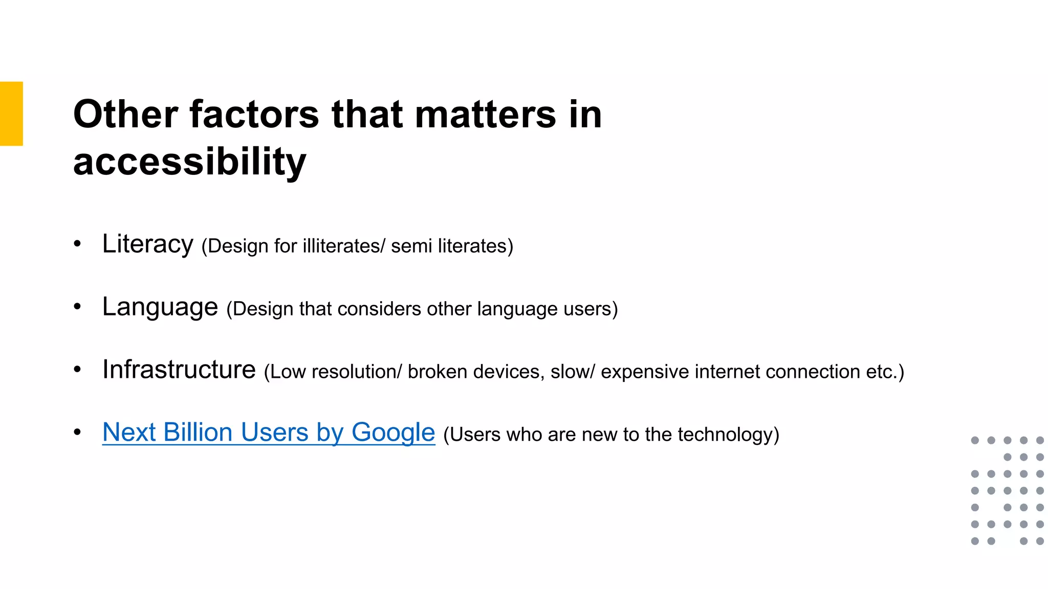 Other factors that matters in
accessibility
• Literacy (Design for illiterates/ semi literates)
• Language (Design that considers other language users)
• Infrastructure (Low resolution/ broken devices, slow/ expensive internet connection etc.)
• Next Billion Users by Google (Users who are new to the technology)
 