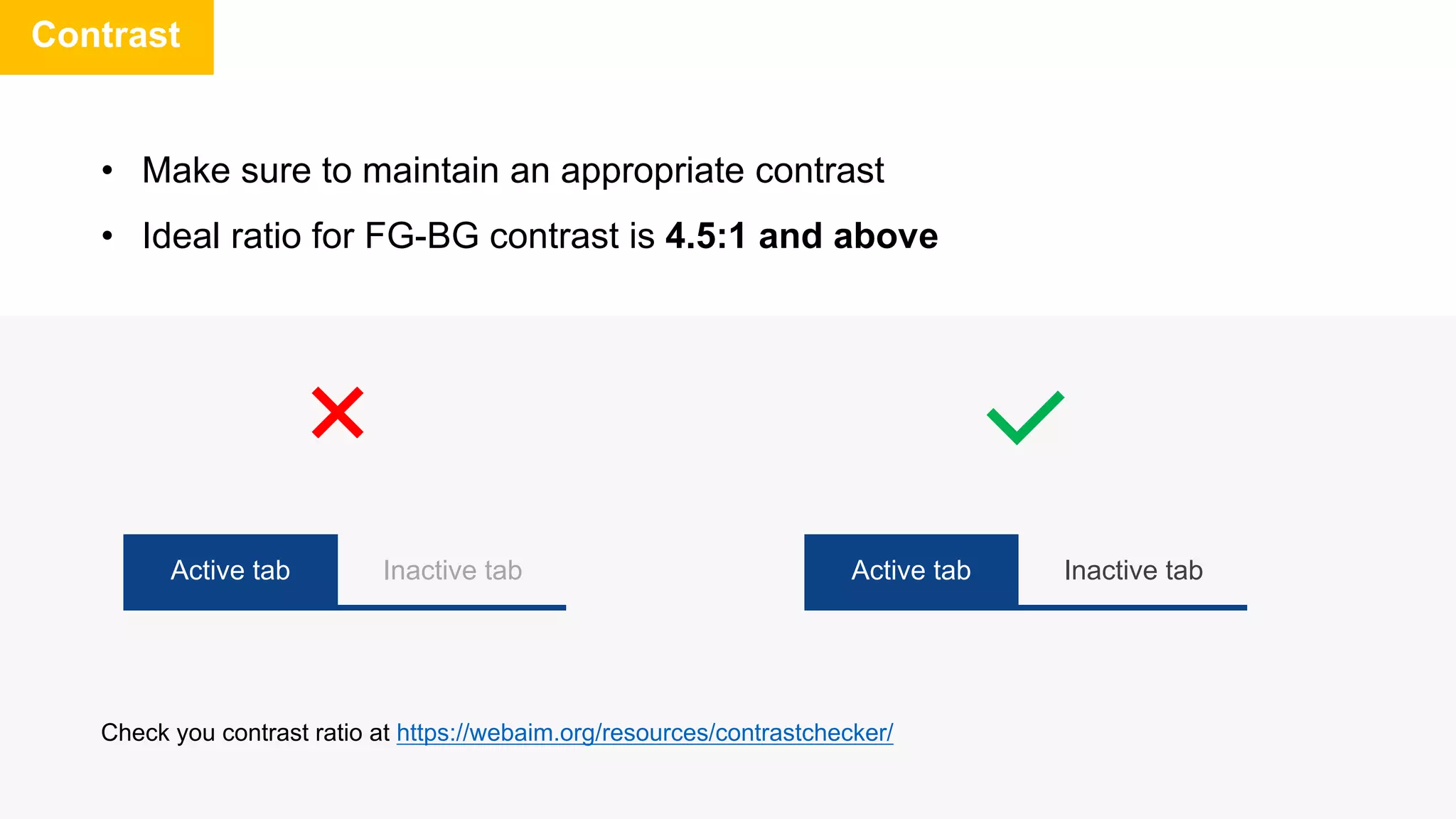• Make sure to maintain an appropriate contrast
• Ideal ratio for FG-BG contrast is 4.5:1 and above
Contrast
Active tab Inactive tab Active tab Inactive tab
Check you contrast ratio at https://webaim.org/resources/contrastchecker/
 