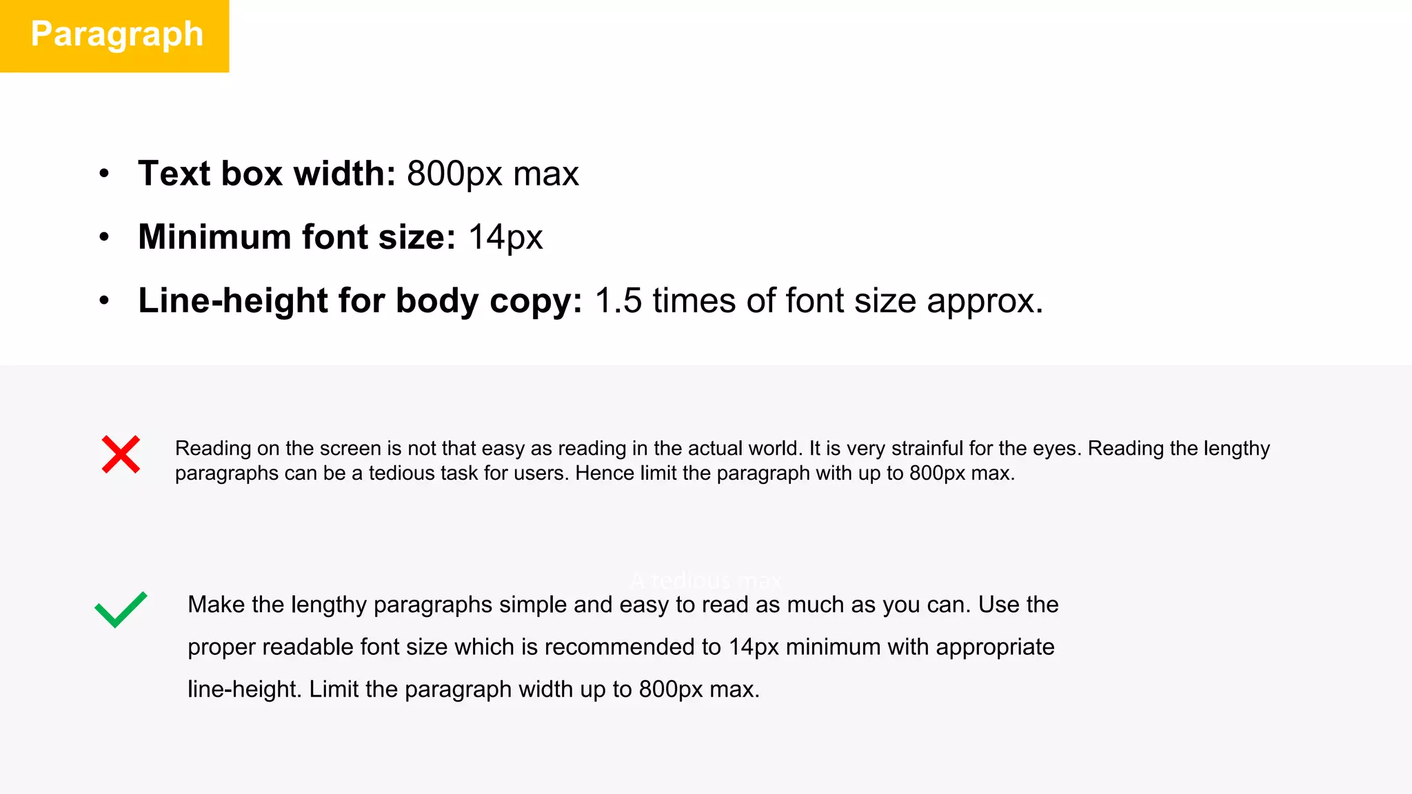 A tedious max
Paragraph
Reading on the screen is not that easy as reading in the actual world. It is very strainful for the eyes. Reading the lengthy
paragraphs can be a tedious task for users. Hence limit the paragraph with up to 800px max.
Make the lengthy paragraphs simple and easy to read as much as you can. Use the
proper readable font size which is recommended to 14px minimum with appropriate
line-height. Limit the paragraph width up to 800px max.
• Text box width: 800px max
• Minimum font size: 14px
• Line-height for body copy: 1.5 times of font size approx.
 