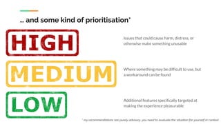 … and some kind of prioritisation*
Issues that could cause harm, distress, or
otherwise make something unusable
Where something may be difficult to use, but
a workaround can be found
Additional features specifically targeted at
making the experience pleasurable
* my recommendations are purely advisory, you need to evaluate the situation for yourself in context
 