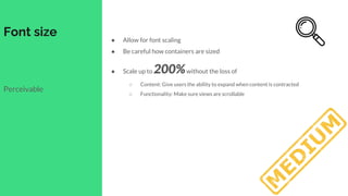 Font size
Perceivable
● Allow for font scaling
● Be careful how containers are sized
● Scale up to 200%without the loss of
○ Content: Give users the ability to expand when content is contracted
○ Functionality: Make sure views are scrollable
 