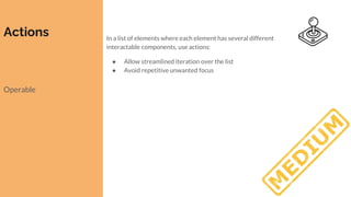 Actions
Operable
In a list of elements where each element has several different
interactable components, use actions:
● Allow streamlined iteration over the list
● Avoid repetitive unwanted focus
 