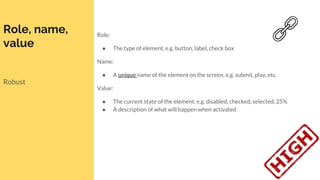 Role, name,
value
Robust
Role:
● The type of element, e.g. button, label, check box
Name:
● A unique name of the element on the screen, e.g. submit, play, etc.
Value:
● The current state of the element, e.g. disabled, checked, selected, 25%
● A description of what will happen when activated
 