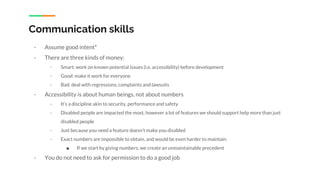 Communication skills
- Assume good intent*
- There are three kinds of money:
- Smart: work on known potential issues (i.e. accessibility) before development
- Good: make it work for everyone
- Bad: deal with regressions, complaints and lawsuits
- Accessibility is about human beings, not about numbers
- It’s a discipline akin to security, performance and safety
- Disabled people are impacted the most, however a lot of features we should support help more than just
disabled people
- Just because you need a feature doesn’t make you disabled
- Exact numbers are impossible to obtain, and would be even harder to maintain
■ If we start by giving numbers, we create an unmaintainable precedent
- You do not need to ask for permission to do a good job
 