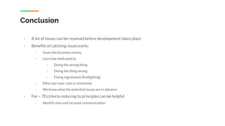 Conclusion
- A lot of issues can be resolved before development takes place
- Benefits of catching issues early:
- Saves the business money
- Less time dedicated to
- Doing the wrong thing
- Doing the thing wrong
- Fixing regressions (firefighting)
- Effort per user ratio is minimized
- We know what the potential issues are in advance
- For ~ 70 criteria reducing to principles can be helpful
- Identify silos and increase communication
 