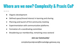 Where are we now? Complexity & Praxis CoP
● Organic development
● Defined space/shared interest in learning and sharing
● Planning and launch of first community meeting
● Experimentation with communication platforms
● Formation of a coordinating committee
● Broadening our membership, remaining cross-sectoral
Join our Community!
complexityandpraxis@knowledge-gateway.org
 