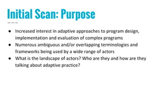 Initial Scan: Purpose
● Increased interest in adaptive approaches to program design,
implementation and evaluation of complex programs
● Numerous ambiguous and/or overlapping terminologies and
frameworks being used by a wide range of actors
● What is the landscape of actors? Who are they and how are they
talking about adaptive practice?
 