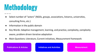 Methodology
● Select number of “actors” (NGOs, groups, associations, listservs, universities,
consulting firms, etc.)
● Information in the public domain
● Key Words: Adaptive management, learning, and practice, complexity, complexity
aware, problem driven iterative adaptation
● Main Questions: Literature, Current initiatives, Measurement framework
Initiatives and ActivitiesPublications & Articles Measurement
 