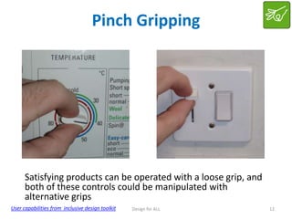Pinch Gripping

Satisfying products can be operated with a loose grip, and
both of these controls could be manipulated with
alternative grips
User capabilities from inclusive design toolkit

Design for ALL

12

 