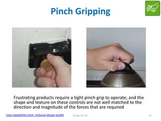 Pinch Gripping

Frustrating products require a tight pinch grip to operate, and the
shape and texture on these controls are not well matched to the
direction and magnitude of the forces that are required
User capabilities from inclusive design toolkit

Design for ALL

13

 