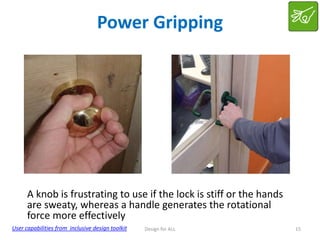 Power Gripping

A knob is frustrating to use if the lock is stiff or the hands
are sweaty, whereas a handle generates the rotational
force more effectively
User capabilities from inclusive design toolkit

Design for ALL

15

 