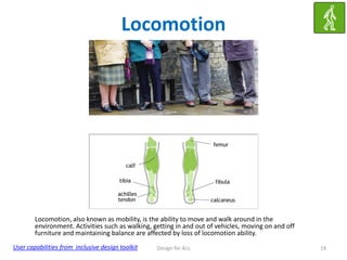 Locomotion

Locomotion, also known as mobility, is the ability to move and walk around in the
environment. Activities such as walking, getting in and out of vehicles, moving on and off
furniture and maintaining balance are affected by loss of locomotion ability.
User capabilities from inclusive design toolkit

Design for ALL

19

 