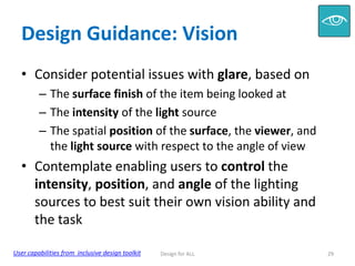 Design Guidance: Vision
• Consider potential issues with glare, based on
– The surface finish of the item being looked at
– The intensity of the light source
– The spatial position of the surface, the viewer, and
the light source with respect to the angle of view

• Contemplate enabling users to control the
intensity, position, and angle of the lighting
sources to best suit their own vision ability and
the task
User capabilities from inclusive design toolkit

Design for ALL

29

 