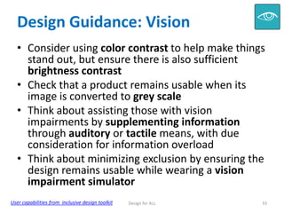 Design Guidance: Vision
• Consider using color contrast to help make things
stand out, but ensure there is also sufficient
brightness contrast
• Check that a product remains usable when its
image is converted to grey scale
• Think about assisting those with vision
impairments by supplementing information
through auditory or tactile means, with due
consideration for information overload
• Think about minimizing exclusion by ensuring the
design remains usable while wearing a vision
impairment simulator
User capabilities from inclusive design toolkit

Design for ALL

33

 