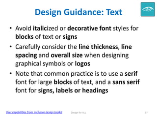 Design Guidance: Text
• Avoid italicized or decorative font styles for
blocks of text or signs
• Carefully consider the line thickness, line
spacing and overall size when designing
graphical symbols or logos
• Note that common practice is to use a serif
font for large blocks of text, and a sans serif
font for signs, labels or headings
User capabilities from inclusive design toolkit

Design for ALL

37

 